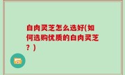 白肉灵芝怎么选好(如何选购优质的白肉灵芝？)