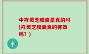 中祥灵芝胶囊是真的吗(祥灵芝胶囊真的有效吗？)