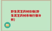 野生灵芝药材价格(野生灵芝药材市场行情分析)
