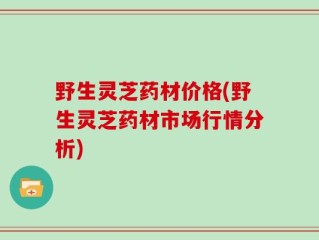 野生灵芝药材价格(野生灵芝药材市场行情分析)
