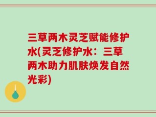 三草两木灵芝赋能修护水(灵芝修护水：三草两木助力肌肤焕发自然光彩)