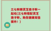 三七粉跟灵芝孢子粉一起吃(三七粉搭配灵芝孢子粉，助你健康双倍提升！)