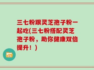 三七粉跟灵芝孢子粉一起吃(三七粉搭配灵芝孢子粉，助你健康双倍提升！)