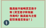 酸高能不能喝灵芝孢子粉 (灵芝孢子粉有副作用吗？酸高能与之搭配饮用是否安全？)