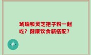琥珀和灵芝孢子粉一起吃？健康饮食新搭配？