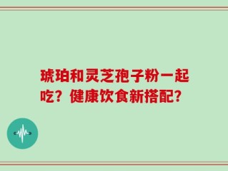 琥珀和灵芝孢子粉一起吃？健康饮食新搭配？