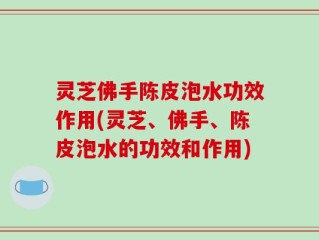 灵芝佛手陈皮泡水功效作用(灵芝、佛手、陈皮泡水的功效和作用)