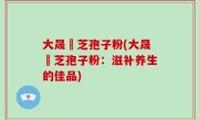 大晟靈芝孢子粉(大晟靈芝孢子粉：滋补养生的佳品)