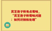 灵芝孢子粉有点霉味_“灵芝孢子粉霉味问题：如何识别和处理”