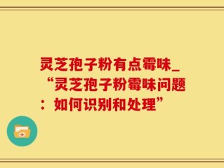 灵芝孢子粉有点霉味_“灵芝孢子粉霉味问题：如何识别和处理”