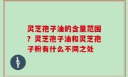 灵芝孢子油的含量范围？灵芝孢子油和灵芝孢子粉有什么不同之处