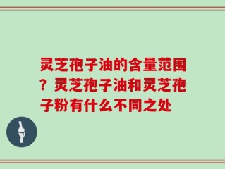 灵芝孢子油的含量范围？灵芝孢子油和灵芝孢子粉有什么不同之处