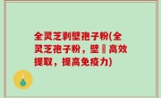 全灵芝剥壁孢子粉(全灵芝孢子粉，壁扥高效提取，提高免疫力)