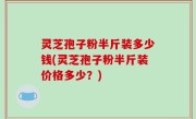 灵芝孢子粉半斤装多少钱(灵芝孢子粉半斤装价格多少？)