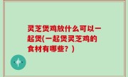 灵芝煲鸡放什么可以一起煲(一起煲灵芝鸡的食材有哪些？)