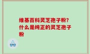 维基百科灵芝孢子粉？什么是纯正的灵芝孢子粉