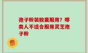 孢子粉装胶囊服用？哪类人不适合服用灵芝孢子粉