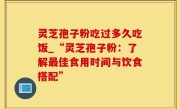 灵芝孢子粉吃过多久吃饭_“灵芝孢子粉：了解最佳食用时间与饮食搭配”