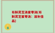 石斛灵芝汤蜜枣汤(石斛灵芝蜜枣汤：滋补佳品)
