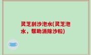 灵芝刮沙泡水(灵芝泡水，帮助消除沙粒)