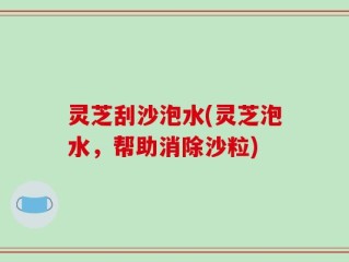 灵芝刮沙泡水(灵芝泡水，帮助消除沙粒)