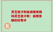 灵芝孢子粉能调理胃肠吗灵芝孢子粉：调理胃肠的好帮手