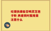 吃捷扶康能否喝灵芝孢子粉 两者同时服用需注意什么