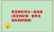 灵芝枸杞可以一起泡茶(灵芝枸杞茶：营养又滋补的好选择)