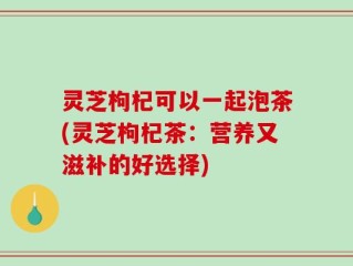 灵芝枸杞可以一起泡茶(灵芝枸杞茶：营养又滋补的好选择)