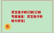灵芝孢子粉订制(订制专属福音：灵芝孢子粉助力养生)