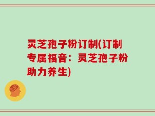 灵芝孢子粉订制(订制专属福音：灵芝孢子粉助力养生)