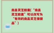 南昌灵芝胶囊(“南昌灵芝胶囊”可以改写为“有效的南昌灵芝保健品”)