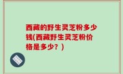 西藏的野生灵芝粉多少钱(西藏野生灵芝粉价格是多少？)