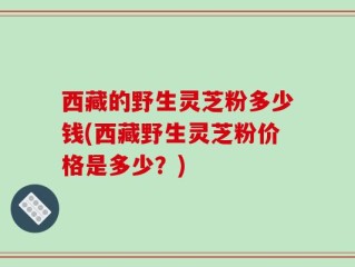 西藏的野生灵芝粉多少钱(西藏野生灵芝粉价格是多少？)