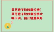 灵芝孢子软胶囊价格(灵芝孢子软胶囊价格大幅下调，预计销量飙升)
