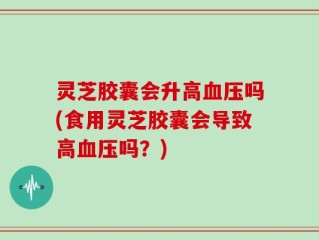 灵芝胶囊会升高血压吗(食用灵芝胶囊会导致高血压吗？)