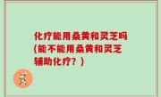 化疗能用桑黄和灵芝吗(能不能用桑黄和灵芝辅助化疗？)