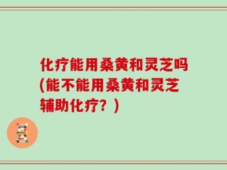 化疗能用桑黄和灵芝吗(能不能用桑黄和灵芝辅助化疗？)