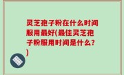 灵芝孢子粉在什么时间服用最好(最佳灵芝孢子粉服用时间是什么？)