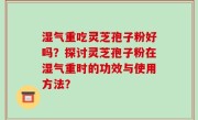 湿气重吃灵芝孢子粉好吗？探讨灵芝孢子粉在湿气重时的功效与使用方法？