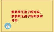 散装灵芝孢子粉好吗_散装灵芝孢子粉的优劣分析