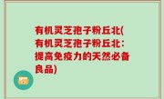 有机灵芝孢子粉丘北(有机灵芝孢子粉丘北：提高免疫力的天然必备良品)