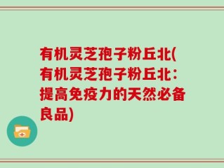 有机灵芝孢子粉丘北(有机灵芝孢子粉丘北：提高免疫力的天然必备良品)
