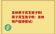 吉林燕子灵芝孢子粉(燕子灵芝孢子粉：吉林特产值得尝试)