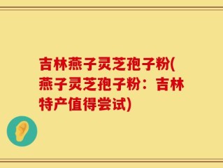 吉林燕子灵芝孢子粉(燕子灵芝孢子粉：吉林特产值得尝试)