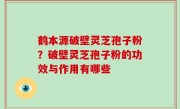 鹤本源破壁灵芝孢子粉？破壁灵芝孢子粉的功效与作用有哪些