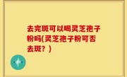 去完斑可以喝灵芝孢子粉吗(灵芝孢子粉可否去斑？)