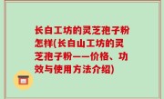 长白工坊的灵芝孢子粉怎样(长白山工坊的灵芝孢子粉——价格、功效与使用方法介绍)