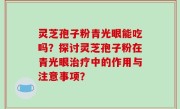 灵芝孢子粉青光眼能吃吗？探讨灵芝孢子粉在青光眼治疗中的作用与注意事项？
