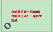 白鸽灵芝能一起汤吗(白鸽灵芝汤：一道养生佳品)